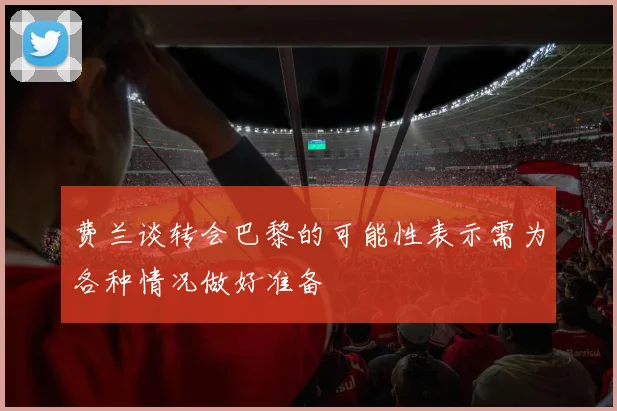 费兰谈转会巴黎的可能性表示需为各种情况做好准备