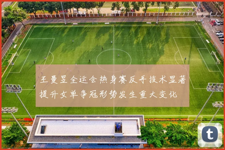 王曼昱全运会热身赛反手技术显著提升女单争冠形势发生重大变化