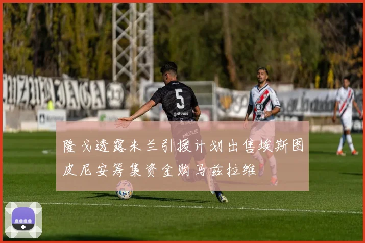 隆戈透露米兰引援计划出售埃斯图皮尼安筹集资金购马兹拉维