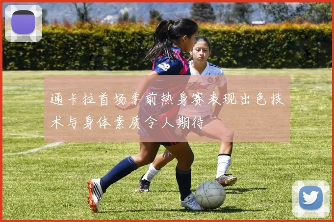 通卡拉首场季前热身赛表现出色技术与身体素质令人期待