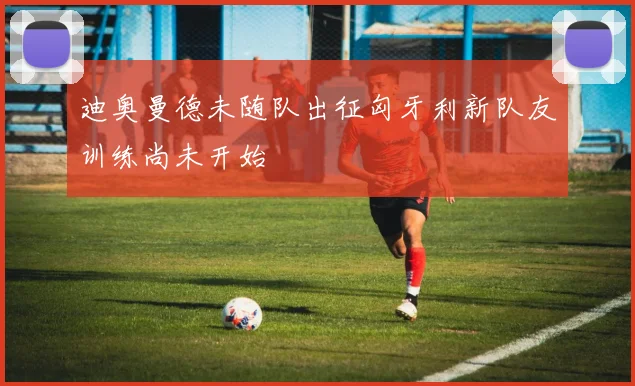 迪奥曼德未随队出征匈牙利新队友训练尚未开始
