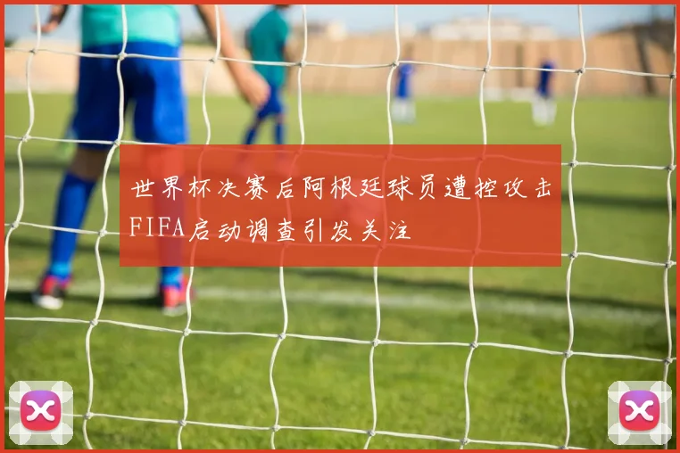 世界杯决赛后阿根廷球员遭控攻击FIFA启动调查引发关注