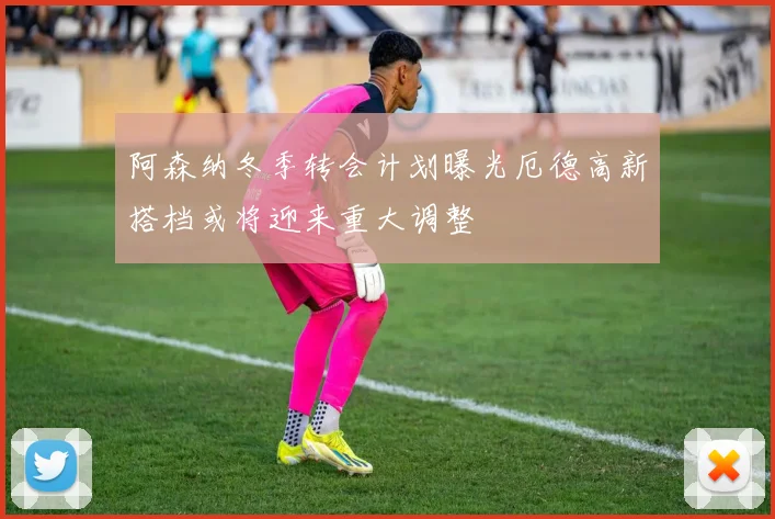 阿森纳冬季转会计划曝光厄德高新搭档或将迎来重大调整